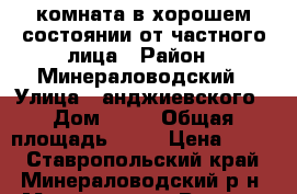 комната в хорошем состоянии от частного лица › Район ­ Минераловодский › Улица ­ анджиевского › Дом ­ 37 › Общая площадь ­ 20 › Цена ­ 600 - Ставропольский край, Минераловодский р-н, Минеральные Воды г. Недвижимость » Квартиры продажа   